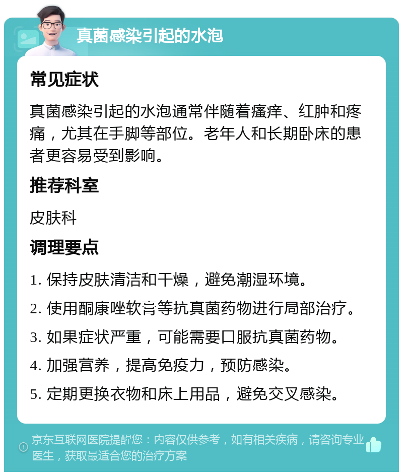 真菌感染引起的水泡 常见症状 真菌感染引起的水泡通常伴随着瘙痒、红肿和疼痛，尤其在手脚等部位。老年人和长期卧床的患者更容易受到影响。 推荐科室 皮肤科 调理要点 1. 保持皮肤清洁和干燥，避免潮湿环境。 2. 使用酮康唑软膏等抗真菌药物进行局部治疗。 3. 如果症状严重，可能需要口服抗真菌药物。 4. 加强营养，提高免疫力，预防感染。 5. 定期更换衣物和床上用品，避免交叉感染。