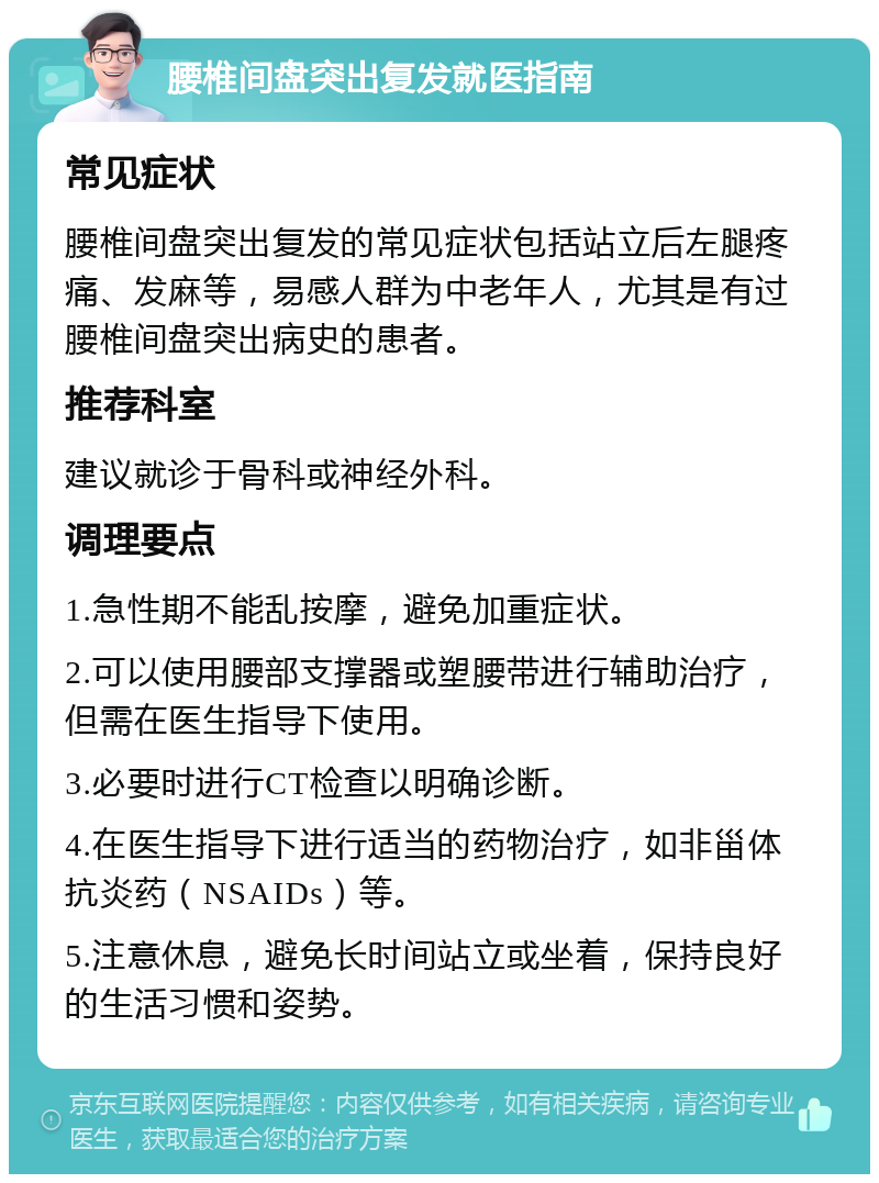 腰椎间盘突出复发就医指南 常见症状 腰椎间盘突出复发的常见症状包括站立后左腿疼痛、发麻等，易感人群为中老年人，尤其是有过腰椎间盘突出病史的患者。 推荐科室 建议就诊于骨科或神经外科。 调理要点 1.急性期不能乱按摩，避免加重症状。 2.可以使用腰部支撑器或塑腰带进行辅助治疗，但需在医生指导下使用。 3.必要时进行CT检查以明确诊断。 4.在医生指导下进行适当的药物治疗，如非甾体抗炎药（NSAIDs）等。 5.注意休息，避免长时间站立或坐着，保持良好的生活习惯和姿势。