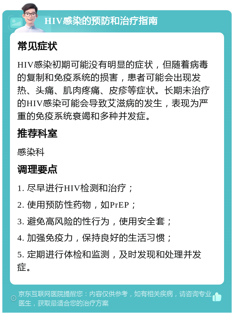 HIV感染的预防和治疗指南 常见症状 HIV感染初期可能没有明显的症状，但随着病毒的复制和免疫系统的损害，患者可能会出现发热、头痛、肌肉疼痛、皮疹等症状。长期未治疗的HIV感染可能会导致艾滋病的发生，表现为严重的免疫系统衰竭和多种并发症。 推荐科室 感染科 调理要点 1. 尽早进行HIV检测和治疗； 2. 使用预防性药物，如PrEP； 3. 避免高风险的性行为，使用安全套； 4. 加强免疫力，保持良好的生活习惯； 5. 定期进行体检和监测，及时发现和处理并发症。