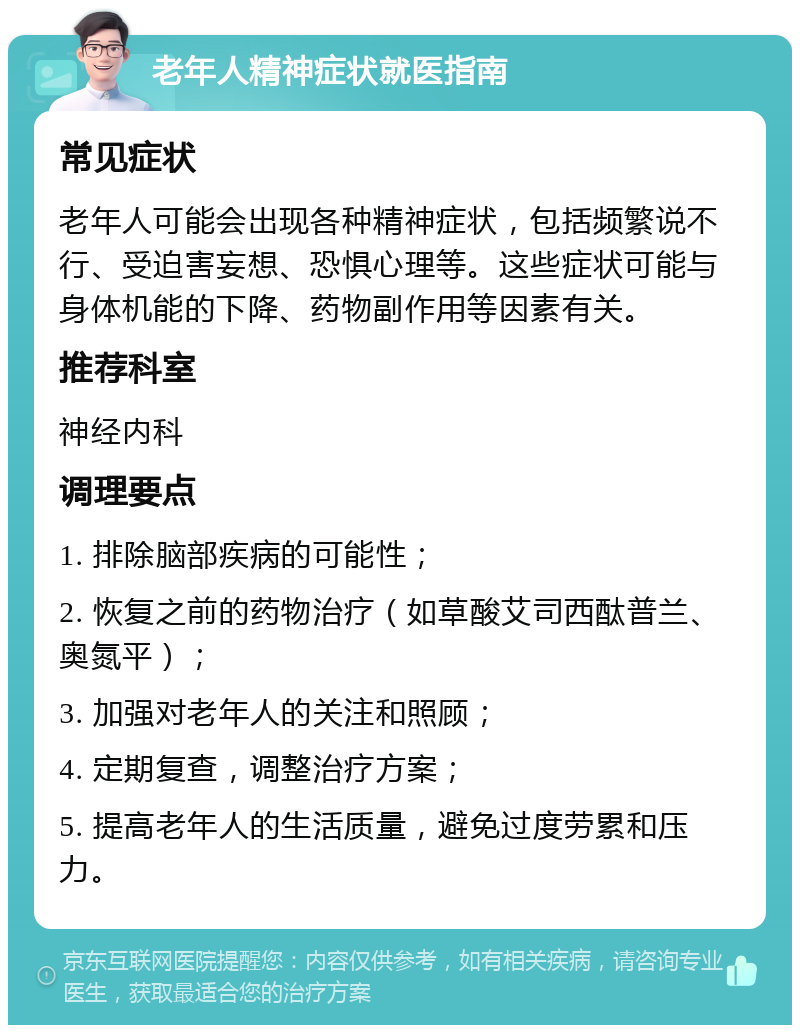 老年人精神症状就医指南 常见症状 老年人可能会出现各种精神症状，包括频繁说不行、受迫害妄想、恐惧心理等。这些症状可能与身体机能的下降、药物副作用等因素有关。 推荐科室 神经内科 调理要点 1. 排除脑部疾病的可能性； 2. 恢复之前的药物治疗（如草酸艾司西酞普兰、奥氮平）； 3. 加强对老年人的关注和照顾； 4. 定期复查，调整治疗方案； 5. 提高老年人的生活质量，避免过度劳累和压力。