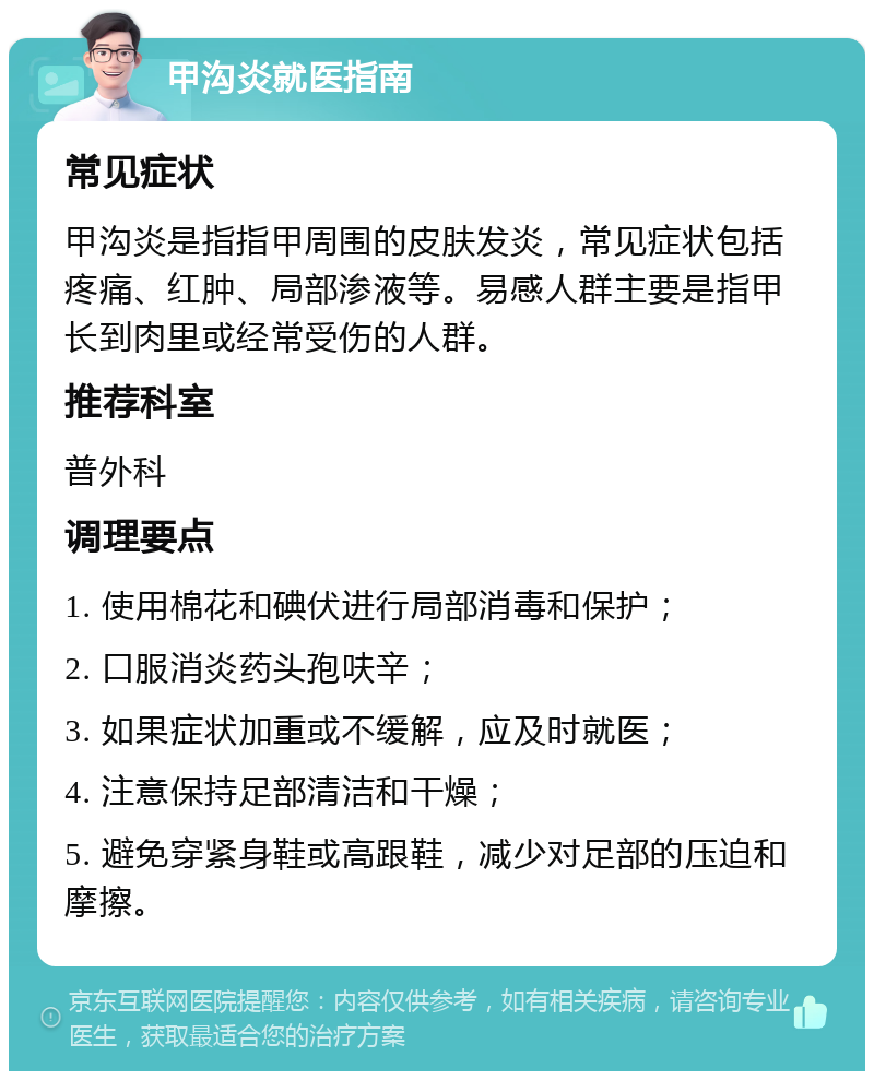 甲沟炎就医指南 常见症状 甲沟炎是指指甲周围的皮肤发炎，常见症状包括疼痛、红肿、局部渗液等。易感人群主要是指甲长到肉里或经常受伤的人群。 推荐科室 普外科 调理要点 1. 使用棉花和碘伏进行局部消毒和保护； 2. 口服消炎药头孢呋辛； 3. 如果症状加重或不缓解，应及时就医； 4. 注意保持足部清洁和干燥； 5. 避免穿紧身鞋或高跟鞋，减少对足部的压迫和摩擦。