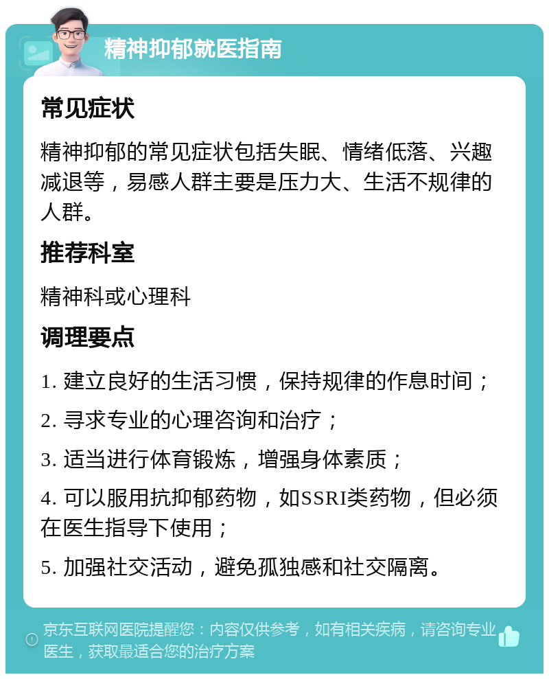 精神抑郁就医指南 常见症状 精神抑郁的常见症状包括失眠、情绪低落、兴趣减退等，易感人群主要是压力大、生活不规律的人群。 推荐科室 精神科或心理科 调理要点 1. 建立良好的生活习惯，保持规律的作息时间； 2. 寻求专业的心理咨询和治疗； 3. 适当进行体育锻炼，增强身体素质； 4. 可以服用抗抑郁药物，如SSRI类药物，但必须在医生指导下使用； 5. 加强社交活动，避免孤独感和社交隔离。