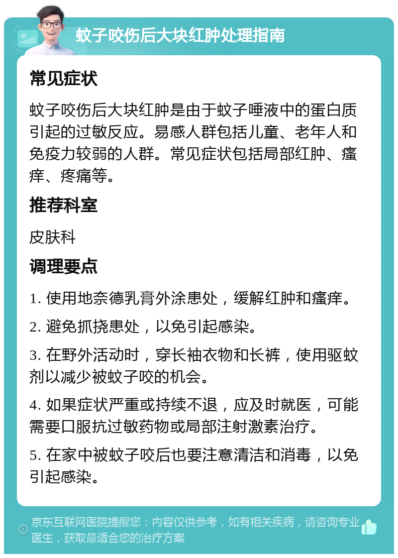 蚊子咬伤后大块红肿处理指南 常见症状 蚊子咬伤后大块红肿是由于蚊子唾液中的蛋白质引起的过敏反应。易感人群包括儿童、老年人和免疫力较弱的人群。常见症状包括局部红肿、瘙痒、疼痛等。 推荐科室 皮肤科 调理要点 1. 使用地奈德乳膏外涂患处，缓解红肿和瘙痒。 2. 避免抓挠患处，以免引起感染。 3. 在野外活动时，穿长袖衣物和长裤，使用驱蚊剂以减少被蚊子咬的机会。 4. 如果症状严重或持续不退，应及时就医，可能需要口服抗过敏药物或局部注射激素治疗。 5. 在家中被蚊子咬后也要注意清洁和消毒，以免引起感染。