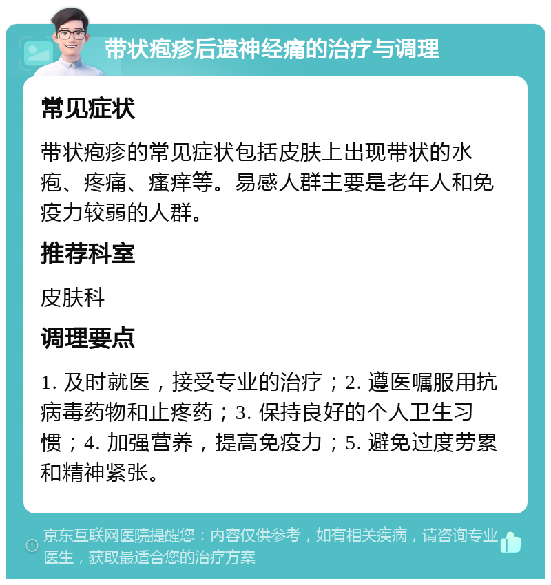 带状疱疹后遗神经痛的治疗与调理 常见症状 带状疱疹的常见症状包括皮肤上出现带状的水疱、疼痛、瘙痒等。易感人群主要是老年人和免疫力较弱的人群。 推荐科室 皮肤科 调理要点 1. 及时就医，接受专业的治疗；2. 遵医嘱服用抗病毒药物和止疼药；3. 保持良好的个人卫生习惯；4. 加强营养，提高免疫力；5. 避免过度劳累和精神紧张。