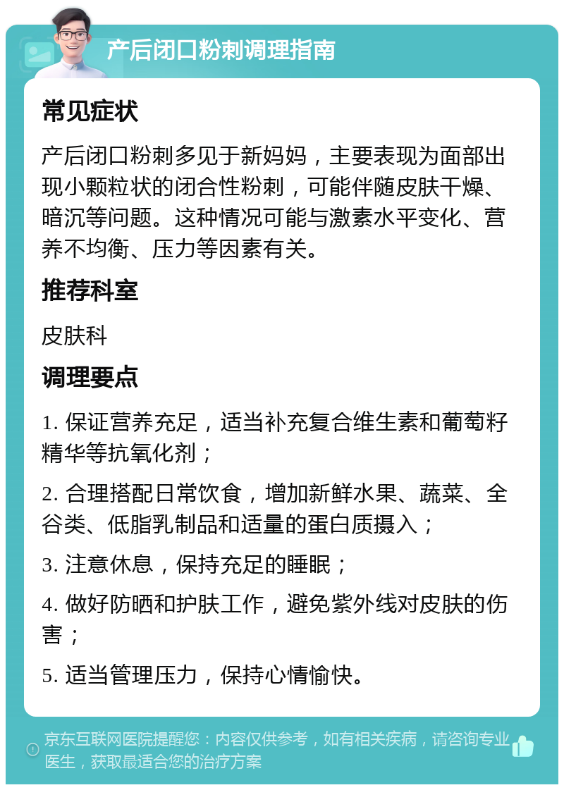 产后闭口粉刺调理指南 常见症状 产后闭口粉刺多见于新妈妈，主要表现为面部出现小颗粒状的闭合性粉刺，可能伴随皮肤干燥、暗沉等问题。这种情况可能与激素水平变化、营养不均衡、压力等因素有关。 推荐科室 皮肤科 调理要点 1. 保证营养充足，适当补充复合维生素和葡萄籽精华等抗氧化剂； 2. 合理搭配日常饮食，增加新鲜水果、蔬菜、全谷类、低脂乳制品和适量的蛋白质摄入； 3. 注意休息，保持充足的睡眠； 4. 做好防晒和护肤工作，避免紫外线对皮肤的伤害； 5. 适当管理压力，保持心情愉快。