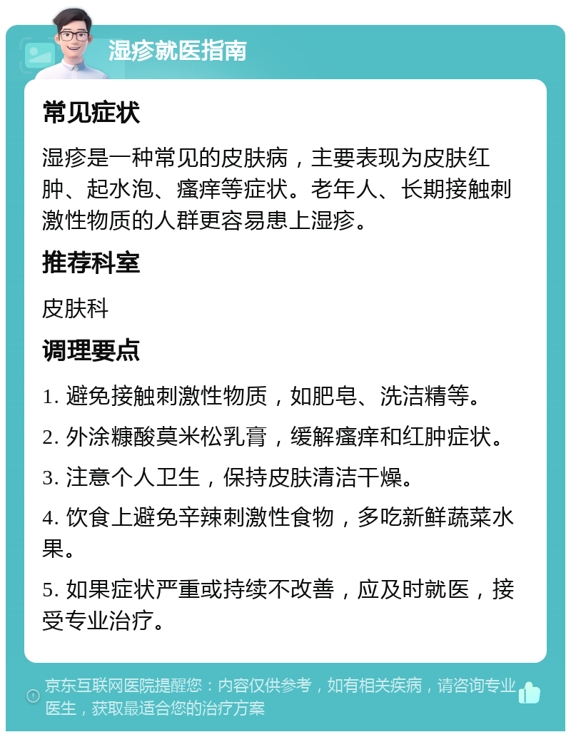 湿疹就医指南 常见症状 湿疹是一种常见的皮肤病，主要表现为皮肤红肿、起水泡、瘙痒等症状。老年人、长期接触刺激性物质的人群更容易患上湿疹。 推荐科室 皮肤科 调理要点 1. 避免接触刺激性物质，如肥皂、洗洁精等。 2. 外涂糠酸莫米松乳膏，缓解瘙痒和红肿症状。 3. 注意个人卫生，保持皮肤清洁干燥。 4. 饮食上避免辛辣刺激性食物，多吃新鲜蔬菜水果。 5. 如果症状严重或持续不改善，应及时就医，接受专业治疗。