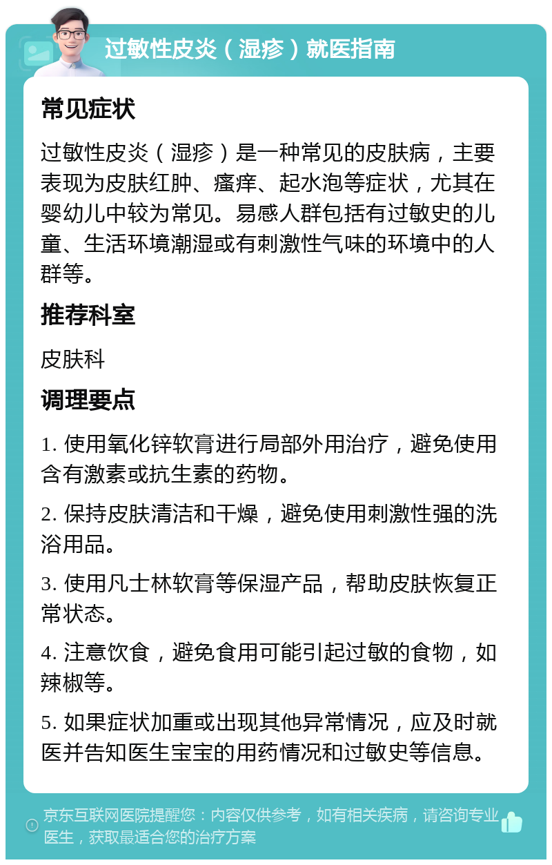 过敏性皮炎（湿疹）就医指南 常见症状 过敏性皮炎（湿疹）是一种常见的皮肤病，主要表现为皮肤红肿、瘙痒、起水泡等症状，尤其在婴幼儿中较为常见。易感人群包括有过敏史的儿童、生活环境潮湿或有刺激性气味的环境中的人群等。 推荐科室 皮肤科 调理要点 1. 使用氧化锌软膏进行局部外用治疗，避免使用含有激素或抗生素的药物。 2. 保持皮肤清洁和干燥，避免使用刺激性强的洗浴用品。 3. 使用凡士林软膏等保湿产品，帮助皮肤恢复正常状态。 4. 注意饮食，避免食用可能引起过敏的食物，如辣椒等。 5. 如果症状加重或出现其他异常情况，应及时就医并告知医生宝宝的用药情况和过敏史等信息。