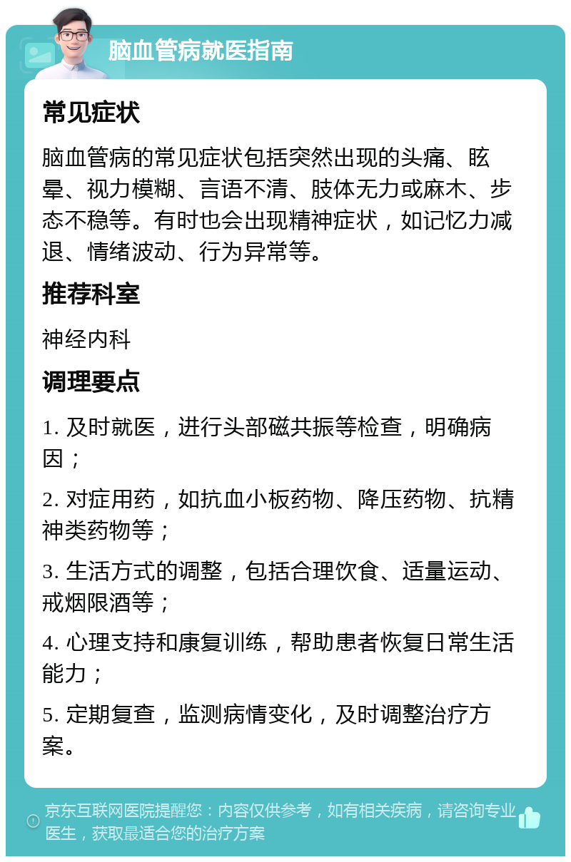 脑血管病就医指南 常见症状 脑血管病的常见症状包括突然出现的头痛、眩晕、视力模糊、言语不清、肢体无力或麻木、步态不稳等。有时也会出现精神症状，如记忆力减退、情绪波动、行为异常等。 推荐科室 神经内科 调理要点 1. 及时就医，进行头部磁共振等检查，明确病因； 2. 对症用药，如抗血小板药物、降压药物、抗精神类药物等； 3. 生活方式的调整，包括合理饮食、适量运动、戒烟限酒等； 4. 心理支持和康复训练，帮助患者恢复日常生活能力； 5. 定期复查，监测病情变化，及时调整治疗方案。