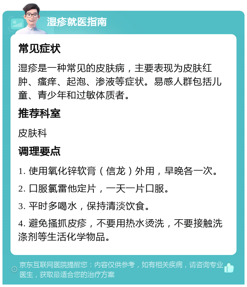 湿疹就医指南 常见症状 湿疹是一种常见的皮肤病，主要表现为皮肤红肿、瘙痒、起泡、渗液等症状。易感人群包括儿童、青少年和过敏体质者。 推荐科室 皮肤科 调理要点 1. 使用氧化锌软膏（信龙）外用，早晚各一次。 2. 口服氯雷他定片，一天一片口服。 3. 平时多喝水，保持清淡饮食。 4. 避免搔抓皮疹，不要用热水烫洗，不要接触洗涤剂等生活化学物品。