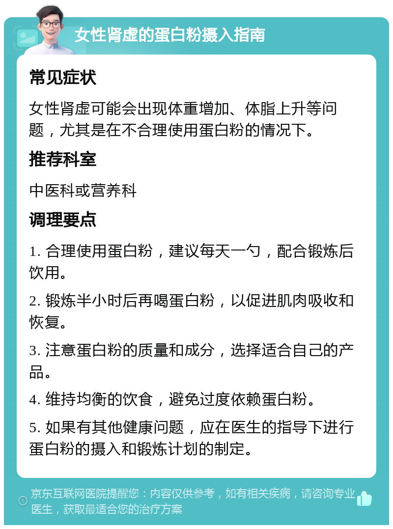 女性肾虚的蛋白粉摄入指南 常见症状 女性肾虚可能会出现体重增加、体脂上升等问题，尤其是在不合理使用蛋白粉的情况下。 推荐科室 中医科或营养科 调理要点 1. 合理使用蛋白粉，建议每天一勺，配合锻炼后饮用。 2. 锻炼半小时后再喝蛋白粉，以促进肌肉吸收和恢复。 3. 注意蛋白粉的质量和成分，选择适合自己的产品。 4. 维持均衡的饮食，避免过度依赖蛋白粉。 5. 如果有其他健康问题，应在医生的指导下进行蛋白粉的摄入和锻炼计划的制定。