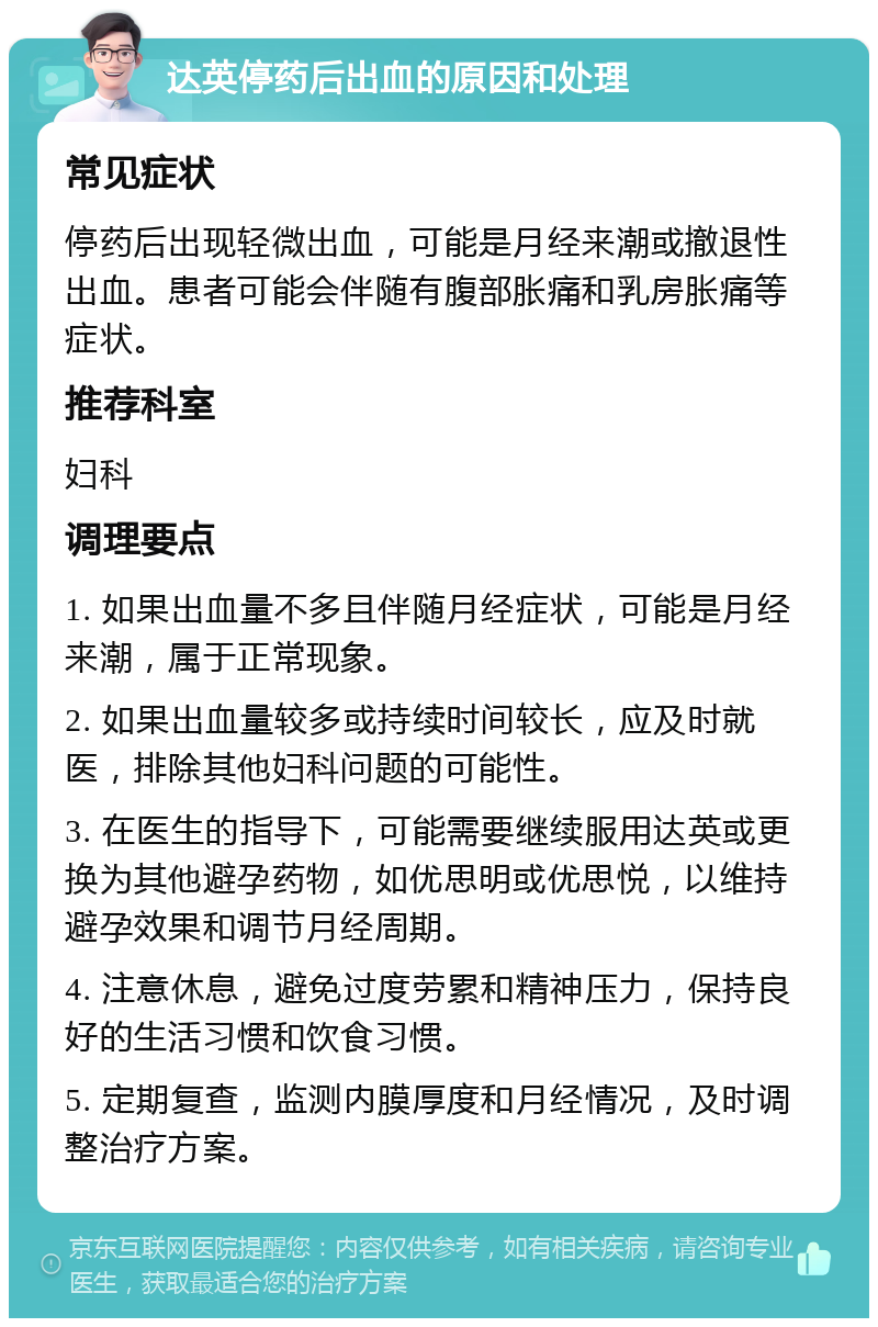 达英停药后出血的原因和处理 常见症状 停药后出现轻微出血，可能是月经来潮或撤退性出血。患者可能会伴随有腹部胀痛和乳房胀痛等症状。 推荐科室 妇科 调理要点 1. 如果出血量不多且伴随月经症状，可能是月经来潮，属于正常现象。 2. 如果出血量较多或持续时间较长，应及时就医，排除其他妇科问题的可能性。 3. 在医生的指导下，可能需要继续服用达英或更换为其他避孕药物，如优思明或优思悦，以维持避孕效果和调节月经周期。 4. 注意休息，避免过度劳累和精神压力，保持良好的生活习惯和饮食习惯。 5. 定期复查，监测内膜厚度和月经情况，及时调整治疗方案。