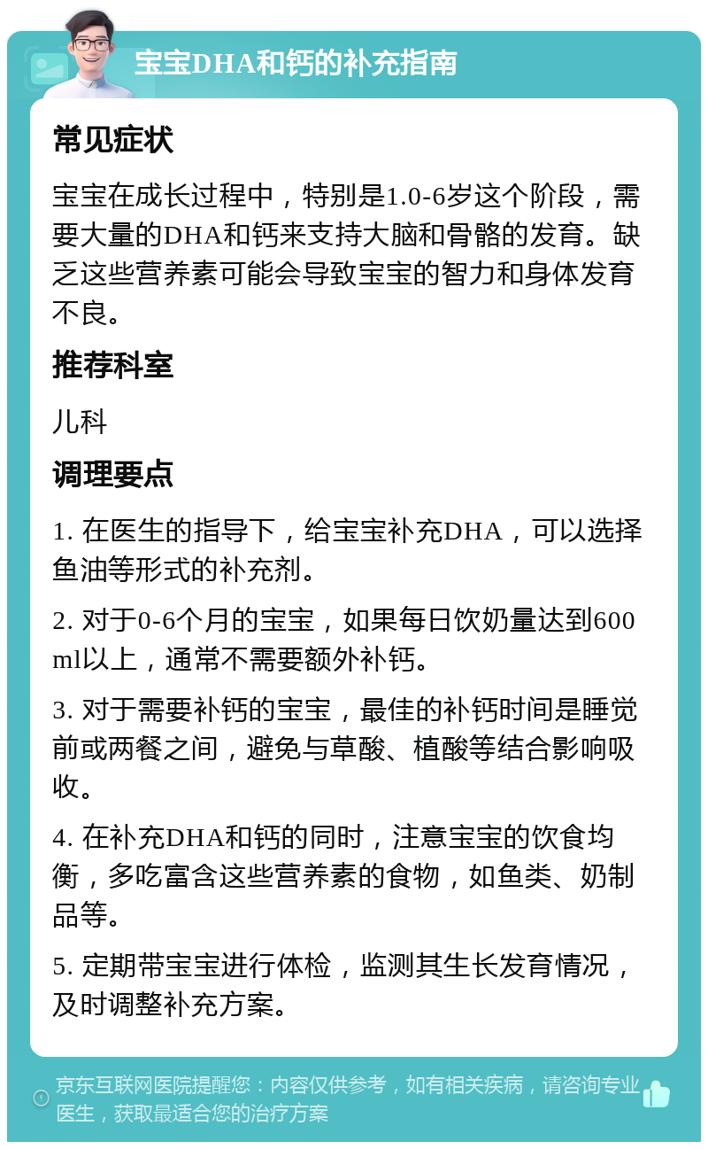 宝宝DHA和钙的补充指南 常见症状 宝宝在成长过程中，特别是1.0-6岁这个阶段，需要大量的DHA和钙来支持大脑和骨骼的发育。缺乏这些营养素可能会导致宝宝的智力和身体发育不良。 推荐科室 儿科 调理要点 1. 在医生的指导下，给宝宝补充DHA，可以选择鱼油等形式的补充剂。 2. 对于0-6个月的宝宝，如果每日饮奶量达到600ml以上，通常不需要额外补钙。 3. 对于需要补钙的宝宝，最佳的补钙时间是睡觉前或两餐之间，避免与草酸、植酸等结合影响吸收。 4. 在补充DHA和钙的同时，注意宝宝的饮食均衡，多吃富含这些营养素的食物，如鱼类、奶制品等。 5. 定期带宝宝进行体检，监测其生长发育情况，及时调整补充方案。