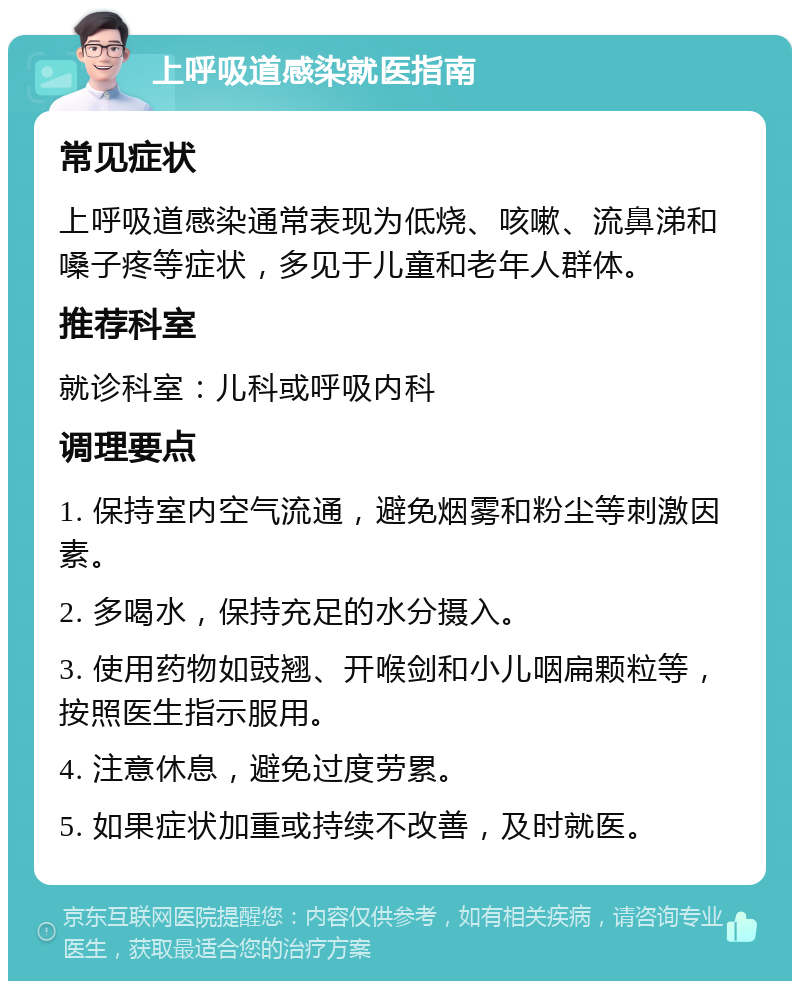 上呼吸道感染就医指南 常见症状 上呼吸道感染通常表现为低烧、咳嗽、流鼻涕和嗓子疼等症状，多见于儿童和老年人群体。 推荐科室 就诊科室：儿科或呼吸内科 调理要点 1. 保持室内空气流通，避免烟雾和粉尘等刺激因素。 2. 多喝水，保持充足的水分摄入。 3. 使用药物如豉翘、开喉剑和小儿咽扁颗粒等，按照医生指示服用。 4. 注意休息，避免过度劳累。 5. 如果症状加重或持续不改善，及时就医。