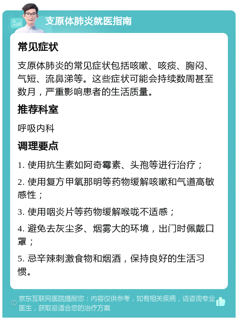 支原体肺炎就医指南 常见症状 支原体肺炎的常见症状包括咳嗽、咳痰、胸闷、气短、流鼻涕等。这些症状可能会持续数周甚至数月，严重影响患者的生活质量。 推荐科室 呼吸内科 调理要点 1. 使用抗生素如阿奇霉素、头孢等进行治疗； 2. 使用复方甲氧那明等药物缓解咳嗽和气道高敏感性； 3. 使用咽炎片等药物缓解喉咙不适感； 4. 避免去灰尘多、烟雾大的环境，出门时佩戴口罩； 5. 忌辛辣刺激食物和烟酒，保持良好的生活习惯。