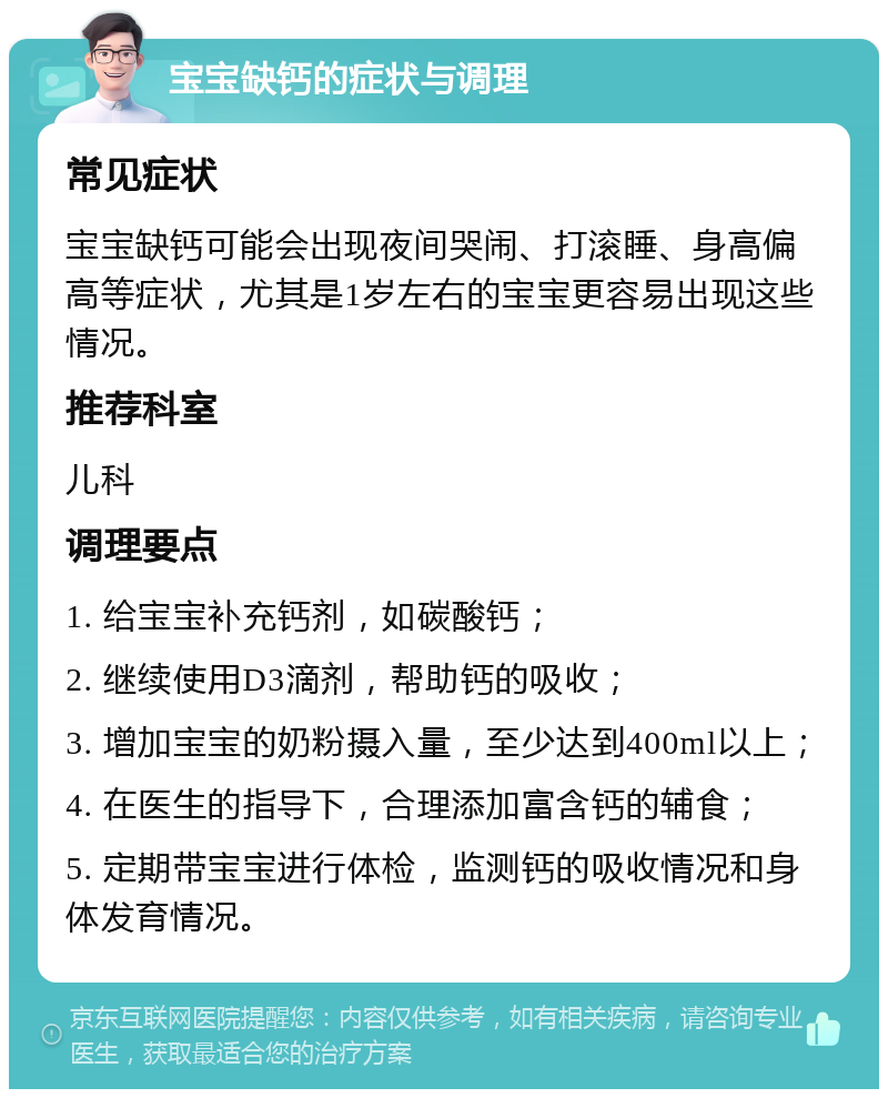 宝宝缺钙的症状与调理 常见症状 宝宝缺钙可能会出现夜间哭闹、打滚睡、身高偏高等症状，尤其是1岁左右的宝宝更容易出现这些情况。 推荐科室 儿科 调理要点 1. 给宝宝补充钙剂，如碳酸钙； 2. 继续使用D3滴剂，帮助钙的吸收； 3. 增加宝宝的奶粉摄入量，至少达到400ml以上； 4. 在医生的指导下，合理添加富含钙的辅食； 5. 定期带宝宝进行体检，监测钙的吸收情况和身体发育情况。