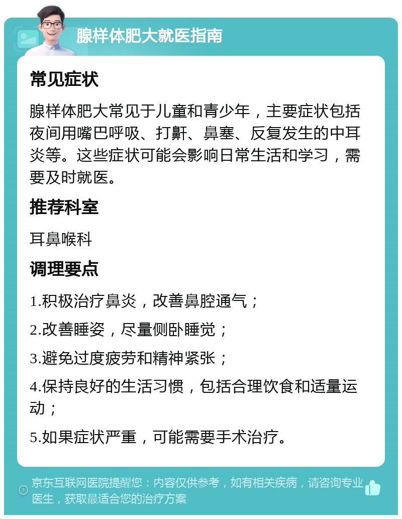 腺样体肥大就医指南 常见症状 腺样体肥大常见于儿童和青少年，主要症状包括夜间用嘴巴呼吸、打鼾、鼻塞、反复发生的中耳炎等。这些症状可能会影响日常生活和学习，需要及时就医。 推荐科室 耳鼻喉科 调理要点 1.积极治疗鼻炎，改善鼻腔通气； 2.改善睡姿，尽量侧卧睡觉； 3.避免过度疲劳和精神紧张； 4.保持良好的生活习惯，包括合理饮食和适量运动； 5.如果症状严重，可能需要手术治疗。