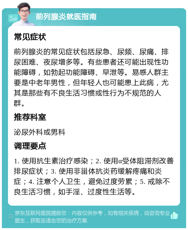 前列腺炎就医指南 常见症状 前列腺炎的常见症状包括尿急、尿频、尿痛、排尿困难、夜尿增多等。有些患者还可能出现性功能障碍，如勃起功能障碍、早泄等。易感人群主要是中老年男性，但年轻人也可能患上此病，尤其是那些有不良生活习惯或性行为不规范的人群。 推荐科室 泌尿外科或男科 调理要点 1. 使用抗生素治疗感染；2. 使用α受体阻滞剂改善排尿症状；3. 使用非甾体抗炎药缓解疼痛和炎症；4. 注意个人卫生，避免过度劳累；5. 戒除不良生活习惯，如手淫、过度性生活等。