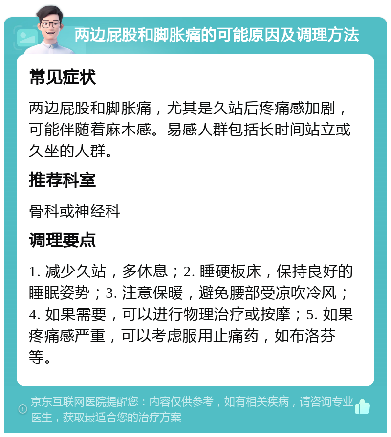 两边屁股和脚胀痛的可能原因及调理方法 常见症状 两边屁股和脚胀痛，尤其是久站后疼痛感加剧，可能伴随着麻木感。易感人群包括长时间站立或久坐的人群。 推荐科室 骨科或神经科 调理要点 1. 减少久站，多休息；2. 睡硬板床，保持良好的睡眠姿势；3. 注意保暖，避免腰部受凉吹冷风；4. 如果需要，可以进行物理治疗或按摩；5. 如果疼痛感严重，可以考虑服用止痛药，如布洛芬等。