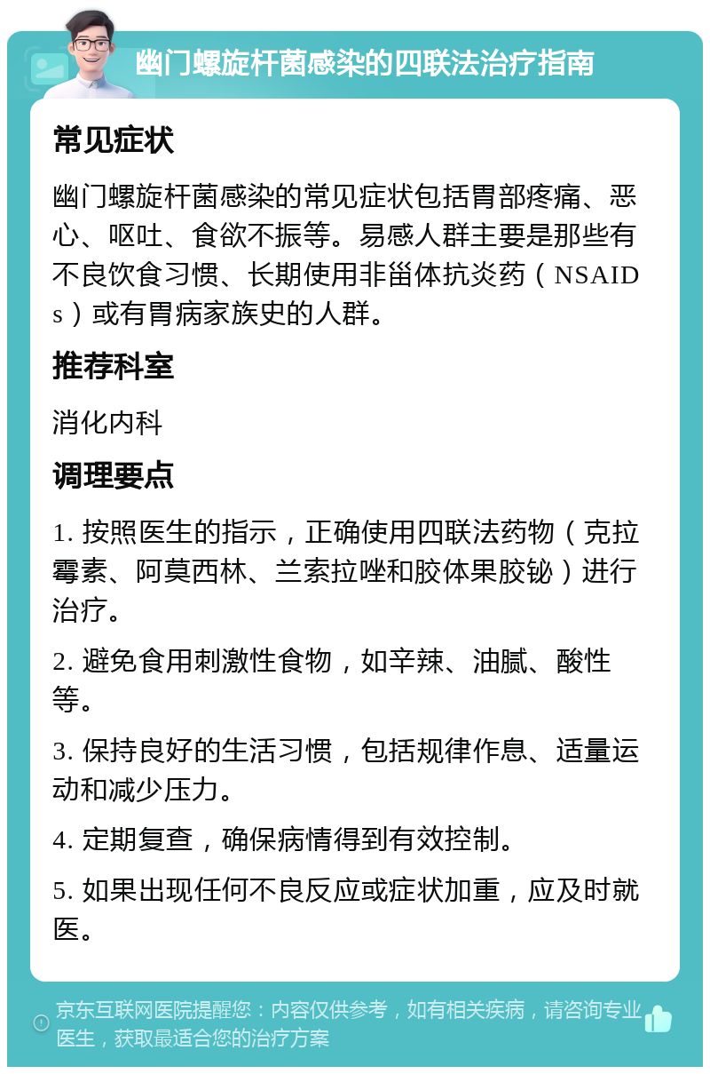 幽门螺旋杆菌感染的四联法治疗指南 常见症状 幽门螺旋杆菌感染的常见症状包括胃部疼痛、恶心、呕吐、食欲不振等。易感人群主要是那些有不良饮食习惯、长期使用非甾体抗炎药（NSAIDs）或有胃病家族史的人群。 推荐科室 消化内科 调理要点 1. 按照医生的指示，正确使用四联法药物（克拉霉素、阿莫西林、兰索拉唑和胶体果胶铋）进行治疗。 2. 避免食用刺激性食物，如辛辣、油腻、酸性等。 3. 保持良好的生活习惯，包括规律作息、适量运动和减少压力。 4. 定期复查，确保病情得到有效控制。 5. 如果出现任何不良反应或症状加重，应及时就医。