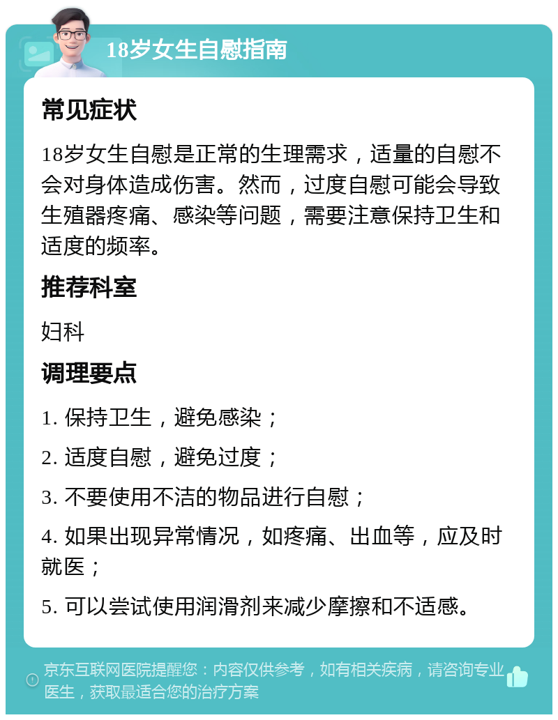 18岁女生自慰指南 常见症状 18岁女生自慰是正常的生理需求，适量的自慰不会对身体造成伤害。然而，过度自慰可能会导致生殖器疼痛、感染等问题，需要注意保持卫生和适度的频率。 推荐科室 妇科 调理要点 1. 保持卫生，避免感染； 2. 适度自慰，避免过度； 3. 不要使用不洁的物品进行自慰； 4. 如果出现异常情况，如疼痛、出血等，应及时就医； 5. 可以尝试使用润滑剂来减少摩擦和不适感。