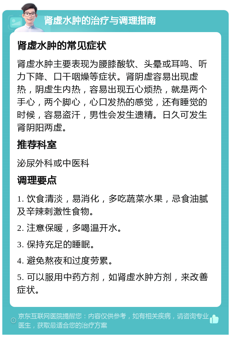 肾虚水肿的治疗与调理指南 肾虚水肿的常见症状 肾虚水肿主要表现为腰膝酸软、头晕或耳鸣、听力下降、口干咽燥等症状。肾阴虚容易出现虚热，阴虚生内热，容易出现五心烦热，就是两个手心，两个脚心，心口发热的感觉，还有睡觉的时候，容易盗汗，男性会发生遗精。日久可发生肾阴阳两虚。 推荐科室 泌尿外科或中医科 调理要点 1. 饮食清淡，易消化，多吃蔬菜水果，忌食油腻及辛辣刺激性食物。 2. 注意保暖，多喝温开水。 3. 保持充足的睡眠。 4. 避免熬夜和过度劳累。 5. 可以服用中药方剂，如肾虚水肿方剂，来改善症状。