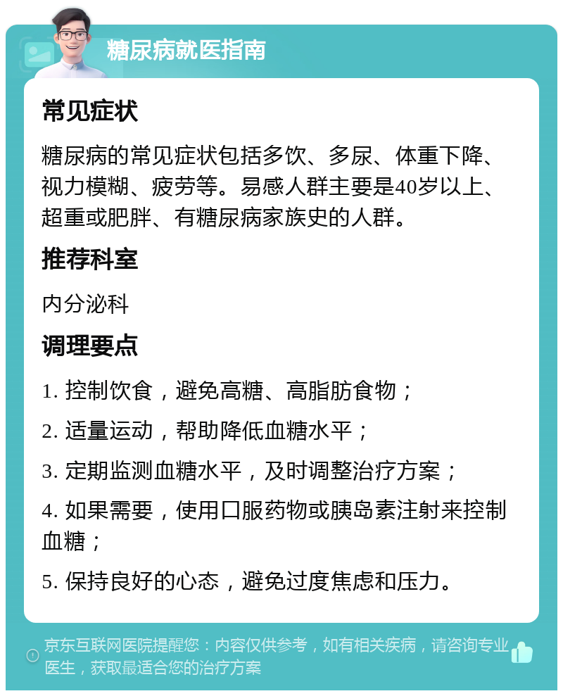 糖尿病就医指南 常见症状 糖尿病的常见症状包括多饮、多尿、体重下降、视力模糊、疲劳等。易感人群主要是40岁以上、超重或肥胖、有糖尿病家族史的人群。 推荐科室 内分泌科 调理要点 1. 控制饮食，避免高糖、高脂肪食物； 2. 适量运动，帮助降低血糖水平； 3. 定期监测血糖水平，及时调整治疗方案； 4. 如果需要，使用口服药物或胰岛素注射来控制血糖； 5. 保持良好的心态，避免过度焦虑和压力。