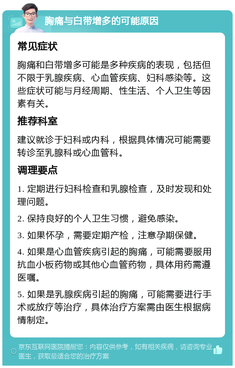 胸痛与白带增多的可能原因 常见症状 胸痛和白带增多可能是多种疾病的表现，包括但不限于乳腺疾病、心血管疾病、妇科感染等。这些症状可能与月经周期、性生活、个人卫生等因素有关。 推荐科室 建议就诊于妇科或内科，根据具体情况可能需要转诊至乳腺科或心血管科。 调理要点 1. 定期进行妇科检查和乳腺检查，及时发现和处理问题。 2. 保持良好的个人卫生习惯，避免感染。 3. 如果怀孕，需要定期产检，注意孕期保健。 4. 如果是心血管疾病引起的胸痛，可能需要服用抗血小板药物或其他心血管药物，具体用药需遵医嘱。 5. 如果是乳腺疾病引起的胸痛，可能需要进行手术或放疗等治疗，具体治疗方案需由医生根据病情制定。