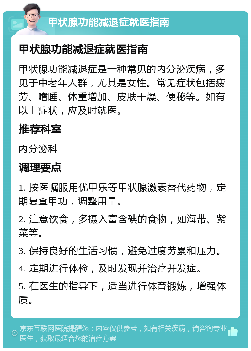 甲状腺功能减退症就医指南 甲状腺功能减退症就医指南 甲状腺功能减退症是一种常见的内分泌疾病，多见于中老年人群，尤其是女性。常见症状包括疲劳、嗜睡、体重增加、皮肤干燥、便秘等。如有以上症状，应及时就医。 推荐科室 内分泌科 调理要点 1. 按医嘱服用优甲乐等甲状腺激素替代药物，定期复查甲功，调整用量。 2. 注意饮食，多摄入富含碘的食物，如海带、紫菜等。 3. 保持良好的生活习惯，避免过度劳累和压力。 4. 定期进行体检，及时发现并治疗并发症。 5. 在医生的指导下，适当进行体育锻炼，增强体质。