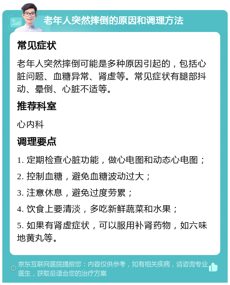 老年人突然摔倒的原因和调理方法 常见症状 老年人突然摔倒可能是多种原因引起的，包括心脏问题、血糖异常、肾虚等。常见症状有腿部抖动、晕倒、心脏不适等。 推荐科室 心内科 调理要点 1. 定期检查心脏功能，做心电图和动态心电图； 2. 控制血糖，避免血糖波动过大； 3. 注意休息，避免过度劳累； 4. 饮食上要清淡，多吃新鲜蔬菜和水果； 5. 如果有肾虚症状，可以服用补肾药物，如六味地黄丸等。