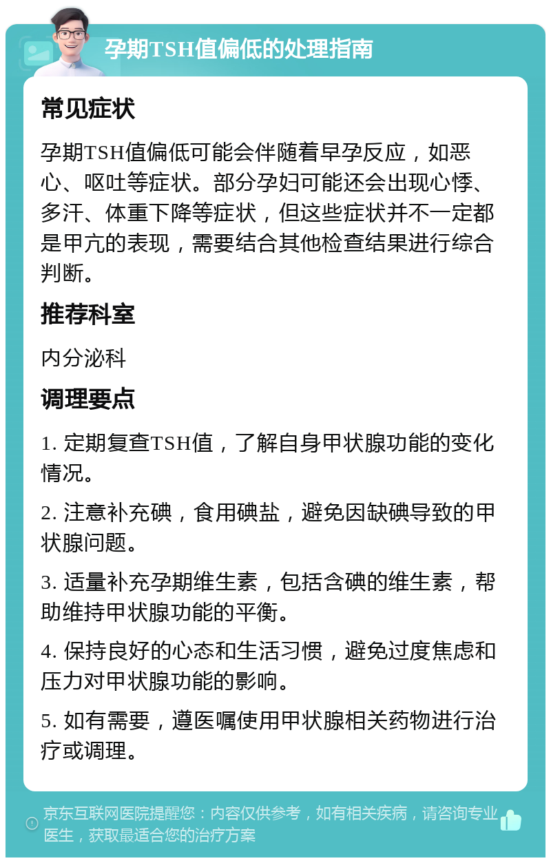 孕期TSH值偏低的处理指南 常见症状 孕期TSH值偏低可能会伴随着早孕反应，如恶心、呕吐等症状。部分孕妇可能还会出现心悸、多汗、体重下降等症状，但这些症状并不一定都是甲亢的表现，需要结合其他检查结果进行综合判断。 推荐科室 内分泌科 调理要点 1. 定期复查TSH值，了解自身甲状腺功能的变化情况。 2. 注意补充碘，食用碘盐，避免因缺碘导致的甲状腺问题。 3. 适量补充孕期维生素，包括含碘的维生素，帮助维持甲状腺功能的平衡。 4. 保持良好的心态和生活习惯，避免过度焦虑和压力对甲状腺功能的影响。 5. 如有需要，遵医嘱使用甲状腺相关药物进行治疗或调理。