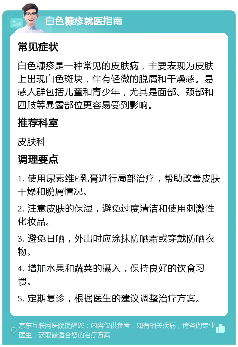 白色糠疹就医指南 常见症状 白色糠疹是一种常见的皮肤病，主要表现为皮肤上出现白色斑块，伴有轻微的脱屑和干燥感。易感人群包括儿童和青少年，尤其是面部、颈部和四肢等暴露部位更容易受到影响。 推荐科室 皮肤科 调理要点 1. 使用尿素维E乳膏进行局部治疗，帮助改善皮肤干燥和脱屑情况。 2. 注意皮肤的保湿，避免过度清洁和使用刺激性化妆品。 3. 避免日晒，外出时应涂抹防晒霜或穿戴防晒衣物。 4. 增加水果和蔬菜的摄入，保持良好的饮食习惯。 5. 定期复诊，根据医生的建议调整治疗方案。