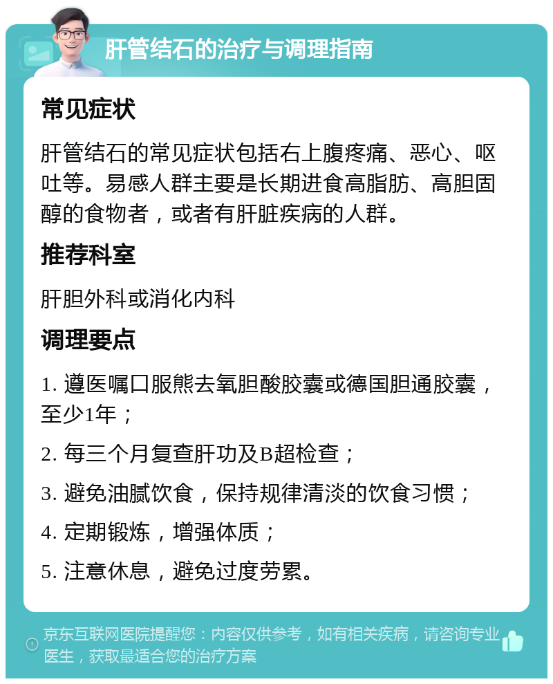 肝管结石的治疗与调理指南 常见症状 肝管结石的常见症状包括右上腹疼痛、恶心、呕吐等。易感人群主要是长期进食高脂肪、高胆固醇的食物者，或者有肝脏疾病的人群。 推荐科室 肝胆外科或消化内科 调理要点 1. 遵医嘱口服熊去氧胆酸胶囊或德国胆通胶囊，至少1年； 2. 每三个月复查肝功及B超检查； 3. 避免油腻饮食，保持规律清淡的饮食习惯； 4. 定期锻炼，增强体质； 5. 注意休息，避免过度劳累。