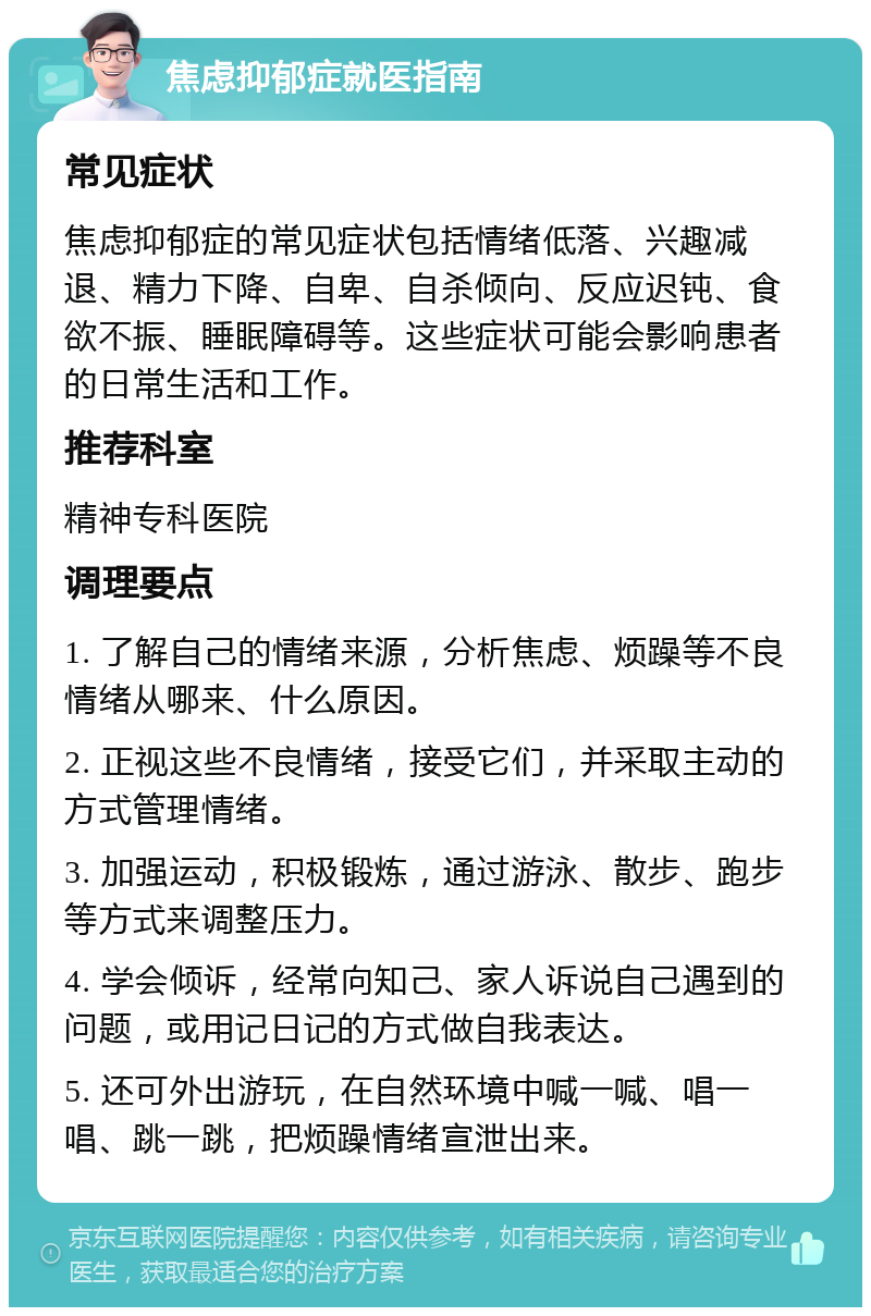 焦虑抑郁症就医指南 常见症状 焦虑抑郁症的常见症状包括情绪低落、兴趣减退、精力下降、自卑、自杀倾向、反应迟钝、食欲不振、睡眠障碍等。这些症状可能会影响患者的日常生活和工作。 推荐科室 精神专科医院 调理要点 1. 了解自己的情绪来源，分析焦虑、烦躁等不良情绪从哪来、什么原因。 2. 正视这些不良情绪，接受它们，并采取主动的方式管理情绪。 3. 加强运动，积极锻炼，通过游泳、散步、跑步等方式来调整压力。 4. 学会倾诉，经常向知己、家人诉说自己遇到的问题，或用记日记的方式做自我表达。 5. 还可外出游玩，在自然环境中喊一喊、唱一唱、跳一跳，把烦躁情绪宣泄出来。