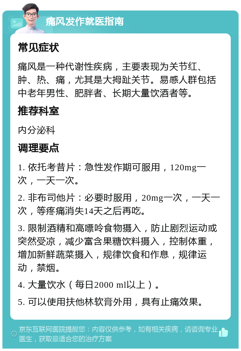 痛风发作就医指南 常见症状 痛风是一种代谢性疾病，主要表现为关节红、肿、热、痛，尤其是大拇趾关节。易感人群包括中老年男性、肥胖者、长期大量饮酒者等。 推荐科室 内分泌科 调理要点 1. 依托考昔片：急性发作期可服用，120mg一次，一天一次。 2. 非布司他片：必要时服用，20mg一次，一天一次，等疼痛消失14天之后再吃。 3. 限制酒精和高嘌呤食物摄入，防止剧烈运动或突然受凉，减少富含果糖饮料摄入，控制体重，增加新鲜蔬菜摄入，规律饮食和作息，规律运动，禁烟。 4. 大量饮水（每日2000 ml以上）。 5. 可以使用扶他林软膏外用，具有止痛效果。