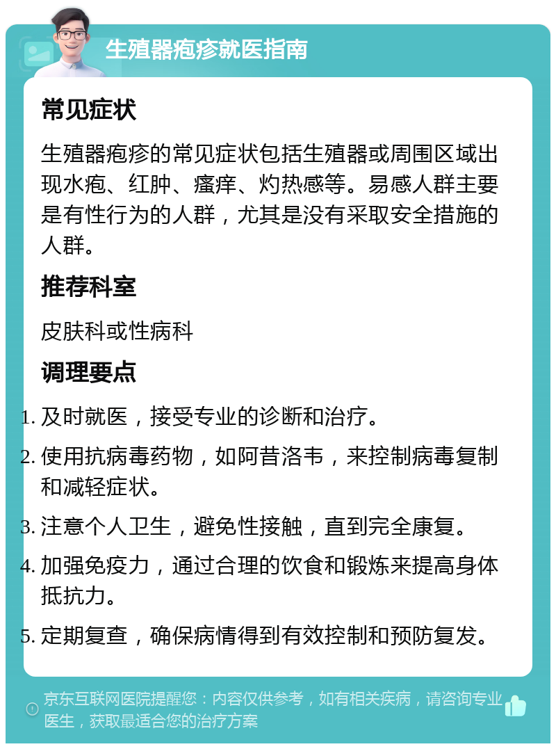 生殖器疱疹就医指南 常见症状 生殖器疱疹的常见症状包括生殖器或周围区域出现水疱、红肿、瘙痒、灼热感等。易感人群主要是有性行为的人群，尤其是没有采取安全措施的人群。 推荐科室 皮肤科或性病科 调理要点 及时就医，接受专业的诊断和治疗。 使用抗病毒药物，如阿昔洛韦，来控制病毒复制和减轻症状。 注意个人卫生，避免性接触，直到完全康复。 加强免疫力，通过合理的饮食和锻炼来提高身体抵抗力。 定期复查，确保病情得到有效控制和预防复发。