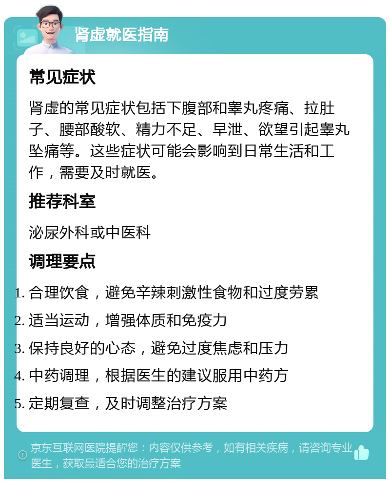 肾虚就医指南 常见症状 肾虚的常见症状包括下腹部和睾丸疼痛、拉肚子、腰部酸软、精力不足、早泄、欲望引起睾丸坠痛等。这些症状可能会影响到日常生活和工作，需要及时就医。 推荐科室 泌尿外科或中医科 调理要点 合理饮食，避免辛辣刺激性食物和过度劳累 适当运动，增强体质和免疫力 保持良好的心态，避免过度焦虑和压力 中药调理，根据医生的建议服用中药方 定期复查，及时调整治疗方案