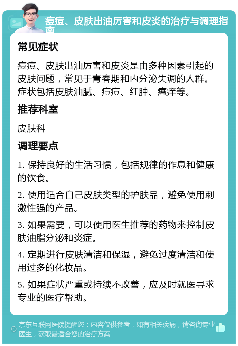 痘痘、皮肤出油厉害和皮炎的治疗与调理指南 常见症状 痘痘、皮肤出油厉害和皮炎是由多种因素引起的皮肤问题，常见于青春期和内分泌失调的人群。症状包括皮肤油腻、痘痘、红肿、瘙痒等。 推荐科室 皮肤科 调理要点 1. 保持良好的生活习惯，包括规律的作息和健康的饮食。 2. 使用适合自己皮肤类型的护肤品，避免使用刺激性强的产品。 3. 如果需要，可以使用医生推荐的药物来控制皮肤油脂分泌和炎症。 4. 定期进行皮肤清洁和保湿，避免过度清洁和使用过多的化妆品。 5. 如果症状严重或持续不改善，应及时就医寻求专业的医疗帮助。