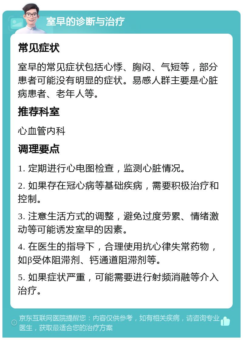 室早的诊断与治疗 常见症状 室早的常见症状包括心悸、胸闷、气短等，部分患者可能没有明显的症状。易感人群主要是心脏病患者、老年人等。 推荐科室 心血管内科 调理要点 1. 定期进行心电图检查，监测心脏情况。 2. 如果存在冠心病等基础疾病，需要积极治疗和控制。 3. 注意生活方式的调整，避免过度劳累、情绪激动等可能诱发室早的因素。 4. 在医生的指导下，合理使用抗心律失常药物，如β受体阻滞剂、钙通道阻滞剂等。 5. 如果症状严重，可能需要进行射频消融等介入治疗。