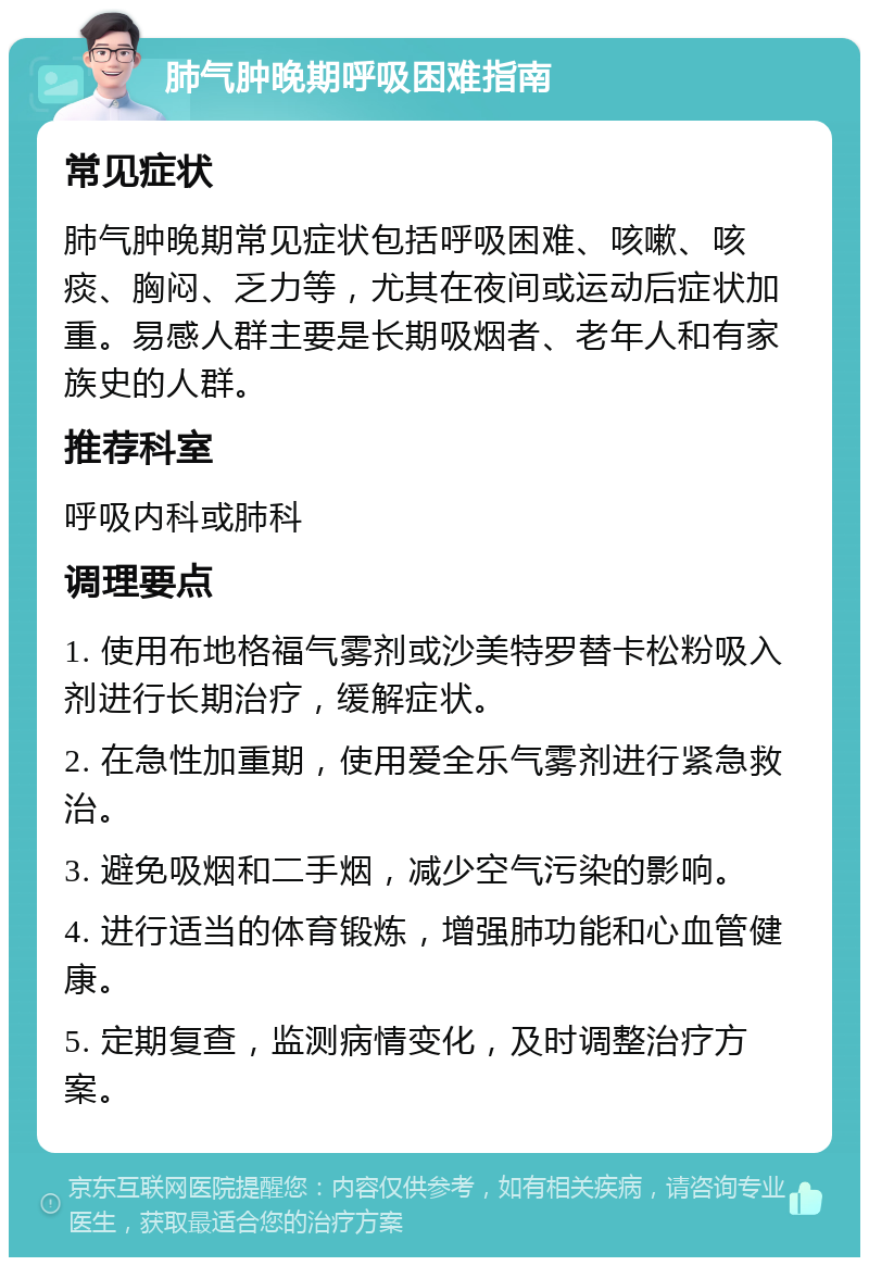 肺气肿晚期呼吸困难指南 常见症状 肺气肿晚期常见症状包括呼吸困难、咳嗽、咳痰、胸闷、乏力等，尤其在夜间或运动后症状加重。易感人群主要是长期吸烟者、老年人和有家族史的人群。 推荐科室 呼吸内科或肺科 调理要点 1. 使用布地格福气雾剂或沙美特罗替卡松粉吸入剂进行长期治疗，缓解症状。 2. 在急性加重期，使用爱全乐气雾剂进行紧急救治。 3. 避免吸烟和二手烟，减少空气污染的影响。 4. 进行适当的体育锻炼，增强肺功能和心血管健康。 5. 定期复查，监测病情变化，及时调整治疗方案。