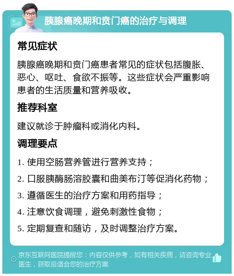 胰腺癌晚期和贲门癌的治疗与调理 常见症状 胰腺癌晚期和贲门癌患者常见的症状包括腹胀、恶心、呕吐、食欲不振等。这些症状会严重影响患者的生活质量和营养吸收。 推荐科室 建议就诊于肿瘤科或消化内科。 调理要点 1. 使用空肠营养管进行营养支持； 2. 口服胰酶肠溶胶囊和曲美布汀等促消化药物； 3. 遵循医生的治疗方案和用药指导； 4. 注意饮食调理，避免刺激性食物； 5. 定期复查和随访，及时调整治疗方案。