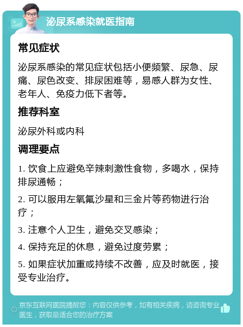 泌尿系感染就医指南 常见症状 泌尿系感染的常见症状包括小便频繁、尿急、尿痛、尿色改变、排尿困难等，易感人群为女性、老年人、免疫力低下者等。 推荐科室 泌尿外科或内科 调理要点 1. 饮食上应避免辛辣刺激性食物，多喝水，保持排尿通畅； 2. 可以服用左氧氟沙星和三金片等药物进行治疗； 3. 注意个人卫生，避免交叉感染； 4. 保持充足的休息，避免过度劳累； 5. 如果症状加重或持续不改善，应及时就医，接受专业治疗。