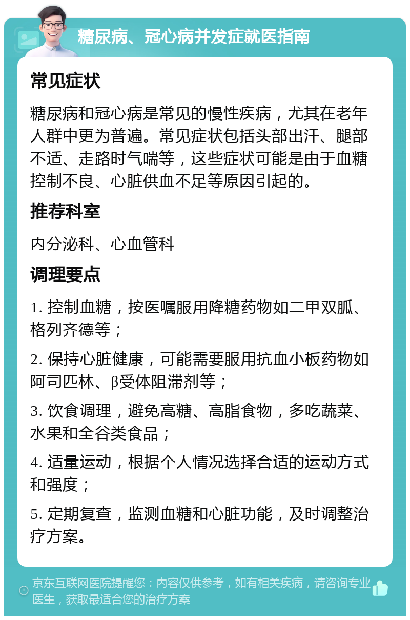 糖尿病、冠心病并发症就医指南 常见症状 糖尿病和冠心病是常见的慢性疾病，尤其在老年人群中更为普遍。常见症状包括头部出汗、腿部不适、走路时气喘等，这些症状可能是由于血糖控制不良、心脏供血不足等原因引起的。 推荐科室 内分泌科、心血管科 调理要点 1. 控制血糖，按医嘱服用降糖药物如二甲双胍、格列齐德等； 2. 保持心脏健康，可能需要服用抗血小板药物如阿司匹林、β受体阻滞剂等； 3. 饮食调理，避免高糖、高脂食物，多吃蔬菜、水果和全谷类食品； 4. 适量运动，根据个人情况选择合适的运动方式和强度； 5. 定期复查，监测血糖和心脏功能，及时调整治疗方案。