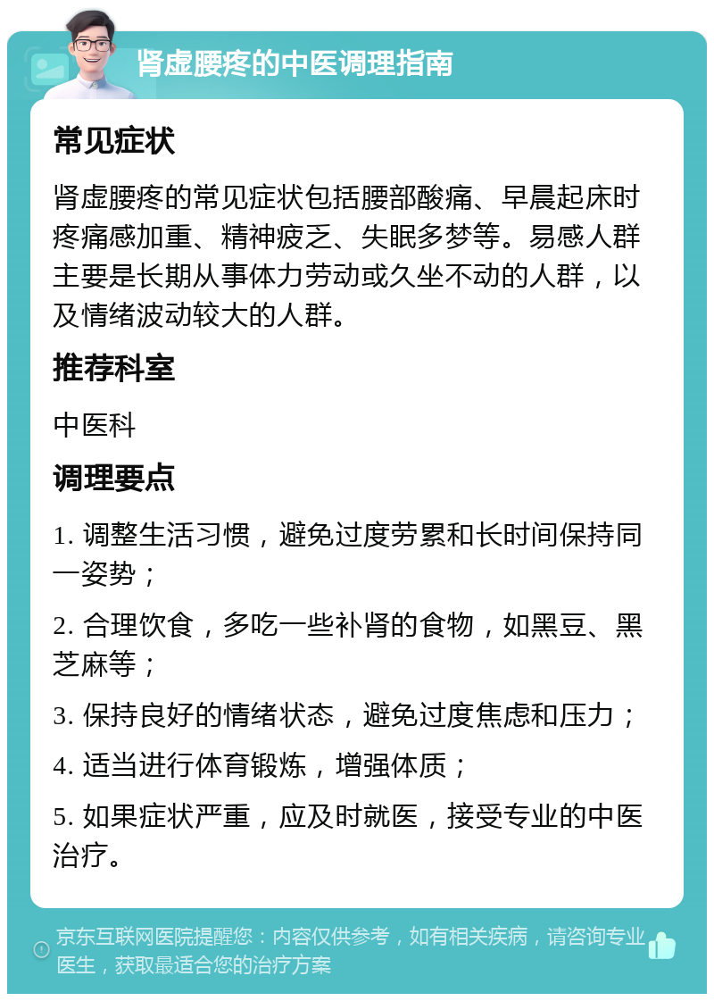 肾虚腰疼的中医调理指南 常见症状 肾虚腰疼的常见症状包括腰部酸痛、早晨起床时疼痛感加重、精神疲乏、失眠多梦等。易感人群主要是长期从事体力劳动或久坐不动的人群，以及情绪波动较大的人群。 推荐科室 中医科 调理要点 1. 调整生活习惯，避免过度劳累和长时间保持同一姿势； 2. 合理饮食，多吃一些补肾的食物，如黑豆、黑芝麻等； 3. 保持良好的情绪状态，避免过度焦虑和压力； 4. 适当进行体育锻炼，增强体质； 5. 如果症状严重，应及时就医，接受专业的中医治疗。