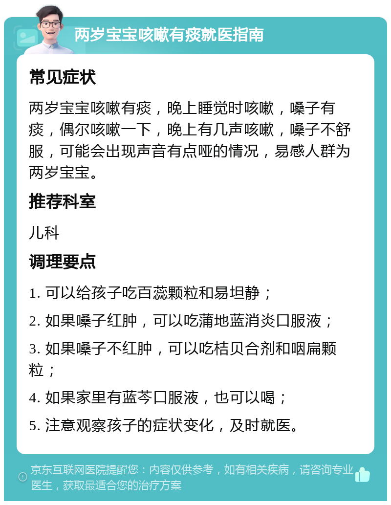 两岁宝宝咳嗽有痰就医指南 常见症状 两岁宝宝咳嗽有痰，晚上睡觉时咳嗽，嗓子有痰，偶尔咳嗽一下，晚上有几声咳嗽，嗓子不舒服，可能会出现声音有点哑的情况，易感人群为两岁宝宝。 推荐科室 儿科 调理要点 1. 可以给孩子吃百蕊颗粒和易坦静； 2. 如果嗓子红肿，可以吃蒲地蓝消炎口服液； 3. 如果嗓子不红肿，可以吃桔贝合剂和咽扁颗粒； 4. 如果家里有蓝芩口服液，也可以喝； 5. 注意观察孩子的症状变化，及时就医。