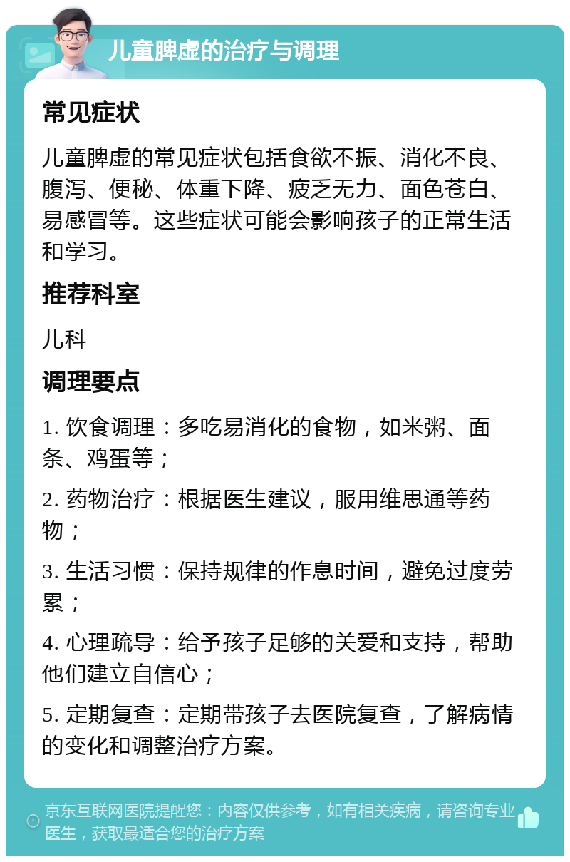 儿童脾虚的治疗与调理 常见症状 儿童脾虚的常见症状包括食欲不振、消化不良、腹泻、便秘、体重下降、疲乏无力、面色苍白、易感冒等。这些症状可能会影响孩子的正常生活和学习。 推荐科室 儿科 调理要点 1. 饮食调理：多吃易消化的食物，如米粥、面条、鸡蛋等； 2. 药物治疗：根据医生建议，服用维思通等药物； 3. 生活习惯：保持规律的作息时间，避免过度劳累； 4. 心理疏导：给予孩子足够的关爱和支持，帮助他们建立自信心； 5. 定期复查：定期带孩子去医院复查，了解病情的变化和调整治疗方案。