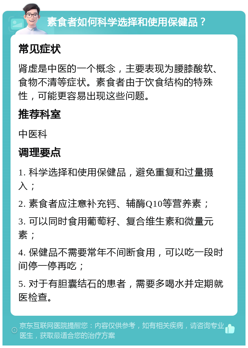 素食者如何科学选择和使用保健品？ 常见症状 肾虚是中医的一个概念，主要表现为腰膝酸软、食物不清等症状。素食者由于饮食结构的特殊性，可能更容易出现这些问题。 推荐科室 中医科 调理要点 1. 科学选择和使用保健品，避免重复和过量摄入； 2. 素食者应注意补充钙、辅酶Q10等营养素； 3. 可以同时食用葡萄籽、复合维生素和微量元素； 4. 保健品不需要常年不间断食用，可以吃一段时间停一停再吃； 5. 对于有胆囊结石的患者，需要多喝水并定期就医检查。