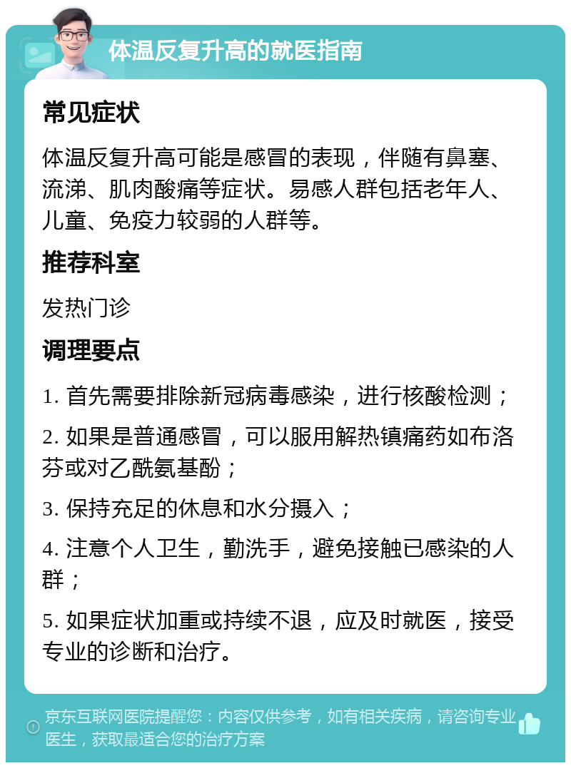 体温反复升高的就医指南 常见症状 体温反复升高可能是感冒的表现，伴随有鼻塞、流涕、肌肉酸痛等症状。易感人群包括老年人、儿童、免疫力较弱的人群等。 推荐科室 发热门诊 调理要点 1. 首先需要排除新冠病毒感染，进行核酸检测； 2. 如果是普通感冒，可以服用解热镇痛药如布洛芬或对乙酰氨基酚； 3. 保持充足的休息和水分摄入； 4. 注意个人卫生，勤洗手，避免接触已感染的人群； 5. 如果症状加重或持续不退，应及时就医，接受专业的诊断和治疗。