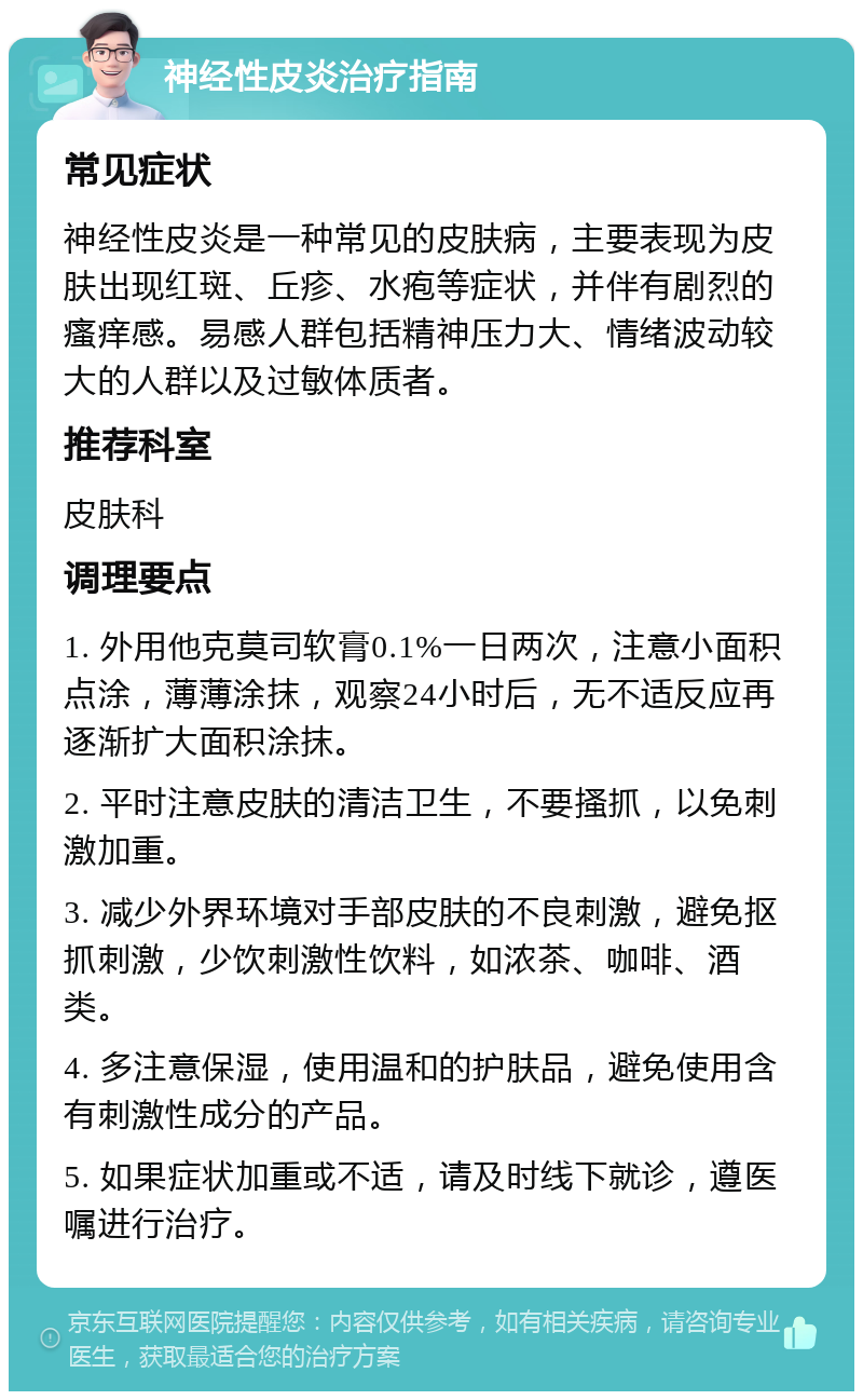 神经性皮炎治疗指南 常见症状 神经性皮炎是一种常见的皮肤病，主要表现为皮肤出现红斑、丘疹、水疱等症状，并伴有剧烈的瘙痒感。易感人群包括精神压力大、情绪波动较大的人群以及过敏体质者。 推荐科室 皮肤科 调理要点 1. 外用他克莫司软膏0.1%一日两次，注意小面积点涂，薄薄涂抹，观察24小时后，无不适反应再逐渐扩大面积涂抹。 2. 平时注意皮肤的清洁卫生，不要搔抓，以免刺激加重。 3. 减少外界环境对手部皮肤的不良刺激，避免抠抓刺激，少饮刺激性饮料，如浓茶、咖啡、酒类。 4. 多注意保湿，使用温和的护肤品，避免使用含有刺激性成分的产品。 5. 如果症状加重或不适，请及时线下就诊，遵医嘱进行治疗。