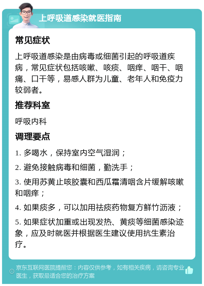 上呼吸道感染就医指南 常见症状 上呼吸道感染是由病毒或细菌引起的呼吸道疾病，常见症状包括咳嗽、咳痰、咽痒、咽干、咽痛、口干等，易感人群为儿童、老年人和免疫力较弱者。 推荐科室 呼吸内科 调理要点 1. 多喝水，保持室内空气湿润； 2. 避免接触病毒和细菌，勤洗手； 3. 使用苏黄止咳胶囊和西瓜霜清咽含片缓解咳嗽和咽痒； 4. 如果痰多，可以加用祛痰药物复方鲜竹沥液； 5. 如果症状加重或出现发热、黄痰等细菌感染迹象，应及时就医并根据医生建议使用抗生素治疗。