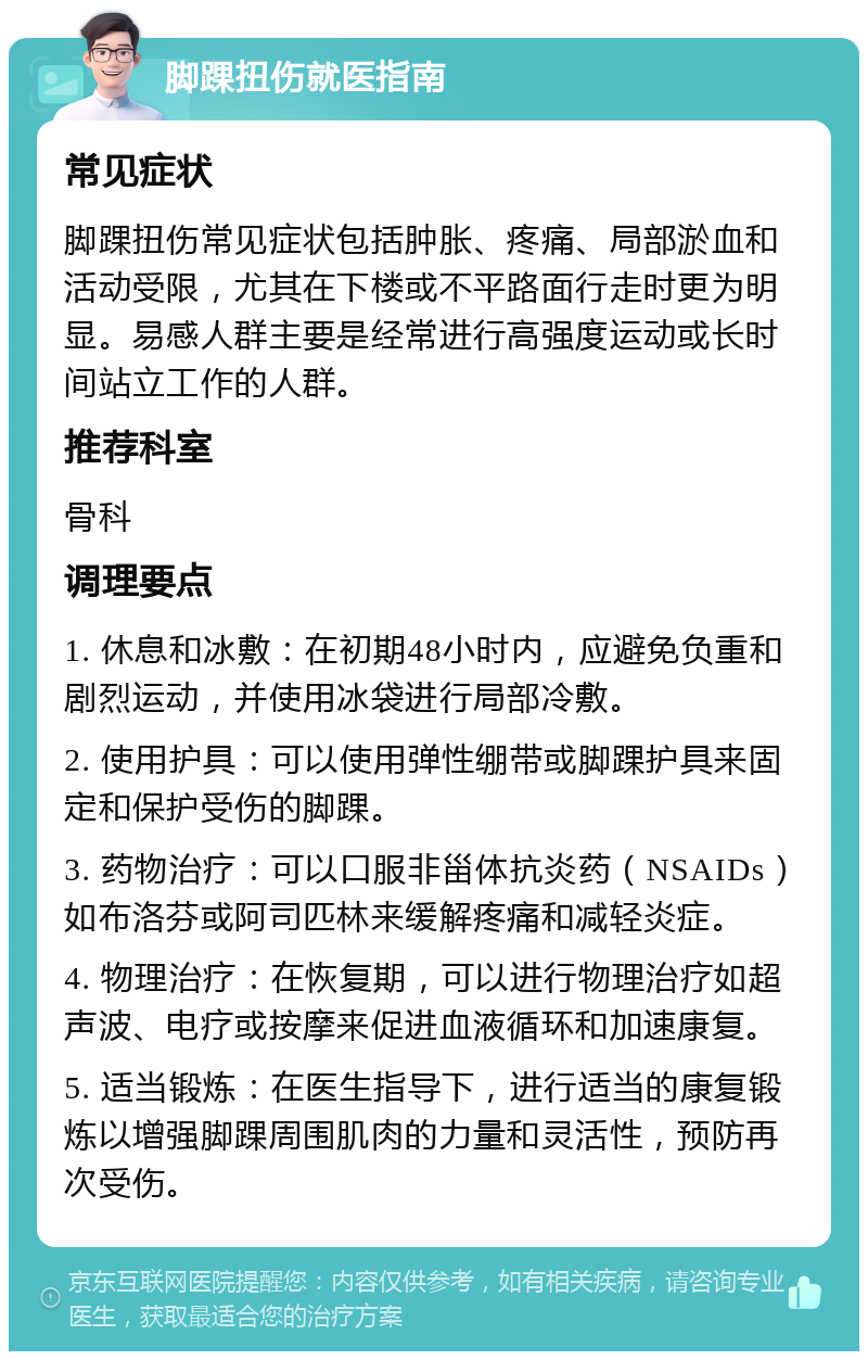 脚踝扭伤就医指南 常见症状 脚踝扭伤常见症状包括肿胀、疼痛、局部淤血和活动受限，尤其在下楼或不平路面行走时更为明显。易感人群主要是经常进行高强度运动或长时间站立工作的人群。 推荐科室 骨科 调理要点 1. 休息和冰敷：在初期48小时内，应避免负重和剧烈运动，并使用冰袋进行局部冷敷。 2. 使用护具：可以使用弹性绷带或脚踝护具来固定和保护受伤的脚踝。 3. 药物治疗：可以口服非甾体抗炎药（NSAIDs）如布洛芬或阿司匹林来缓解疼痛和减轻炎症。 4. 物理治疗：在恢复期，可以进行物理治疗如超声波、电疗或按摩来促进血液循环和加速康复。 5. 适当锻炼：在医生指导下，进行适当的康复锻炼以增强脚踝周围肌肉的力量和灵活性，预防再次受伤。